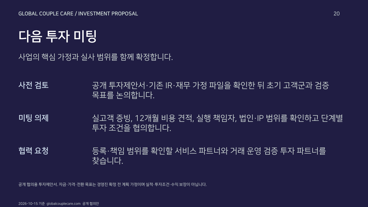 다음 투자 미팅. 사업의 핵심 가정과 실사 범위를 함께 확정합니다.. 사전 검토: 공개 투자제안서·기존 IR·재무 가정 파일을 확인한 뒤 초기 고객군과 검증 목표를 논의합니다.. 미팅 의제: 실고객 증빙, 12개월 비용 견적, 실행 책임자, 법인·IP 범위를 확인하고 단계별 투자 조건을 협의합니다.. 협력 요청: 등록·책임 범위를 확인할 서비스 파트너와 거래 운영 검증 투자 파트너를 찾습니다.. 공개 협의용 투자제안서. 자금·가격·전환 목표는 경영진 확정 전 계획 가정이며 실적·투자조건·수익 보장이 아닙니다.