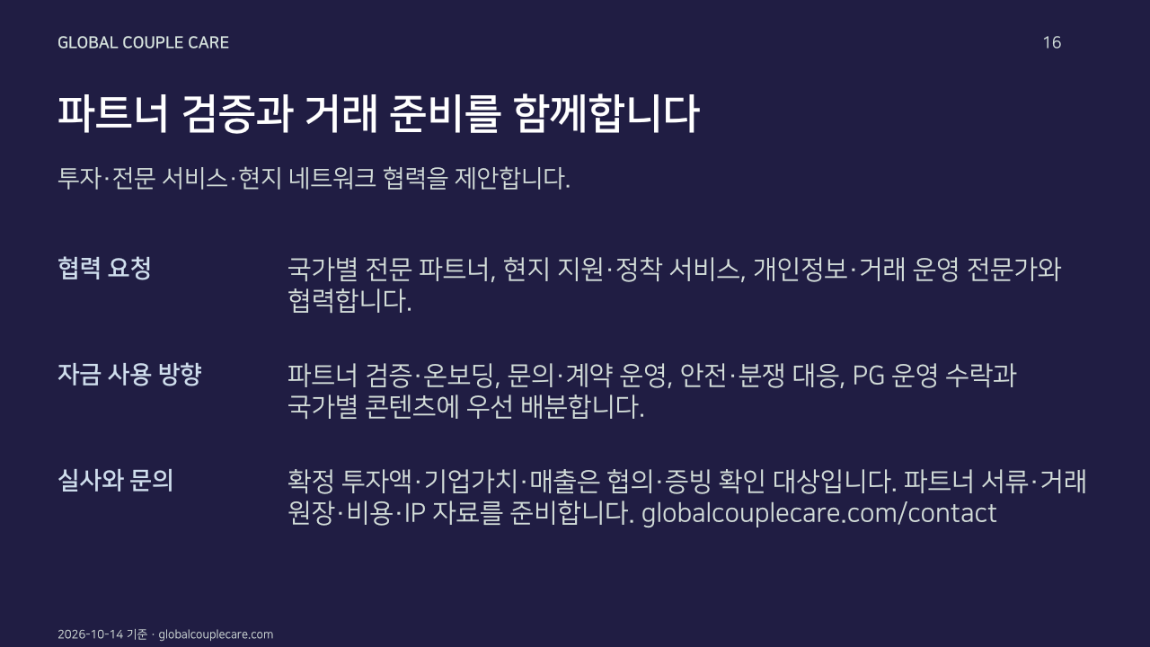 파트너 검증과 거래 준비를 함께합니다. 투자·전문 서비스·현지 네트워크 협력을 제안합니다.. 협력 요청: 국가별 전문 파트너, 현지 지원·정착 서비스, 개인정보·거래 운영 전문가와 협력합니다.. 자금 사용 방향: 파트너 검증·온보딩, 문의·계약 운영, 안전·분쟁 대응, PG 운영 수락과 국가별 콘텐츠에 우선 배분합니다.. 실사와 문의: 확정 투자액·기업가치·매출은 협의·증빙 확인 대상입니다. 파트너 서류·거래 원장·비용·IP 자료를 준비합니다. globalcouplecare.com/contact. 